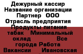 Дежурный кассир › Название организации ­ Партнер, ООО › Отрасль предприятия ­ Продукты питания, табак › Минимальный оклад ­ 33 000 - Все города Работа » Вакансии   . Ивановская обл.